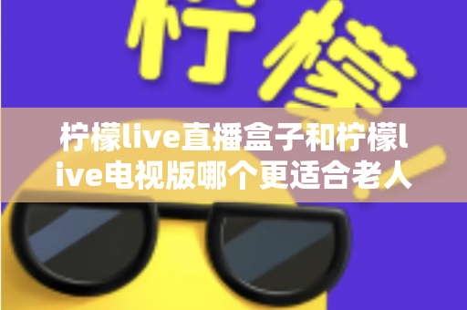 柠檬live直播盒子和柠檬live电视版哪个更适合老人用？一份写给子女的选购指南