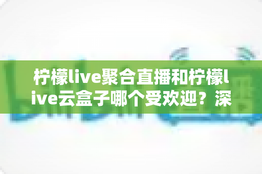 柠檬live聚合直播和柠檬live云盒子哪个受欢迎？深度对比与真实口碑全解析