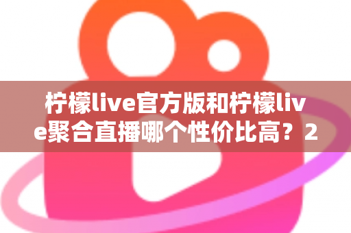 柠檬live官方版和柠檬live聚合直播哪个性价比高？2025最全对比测评帮你选出最值得入手的版本