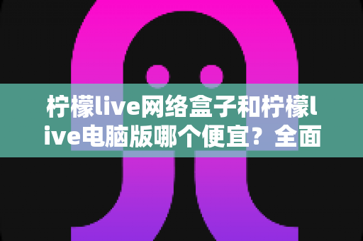 柠檬live网络盒子和柠檬live电脑版哪个便宜？全面价格对比与选购指南帮你省钱