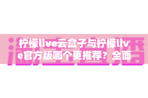 柠檬live云盒子与柠檬live官方版哪个更推荐？全面对比解析帮你选出最适合的版本