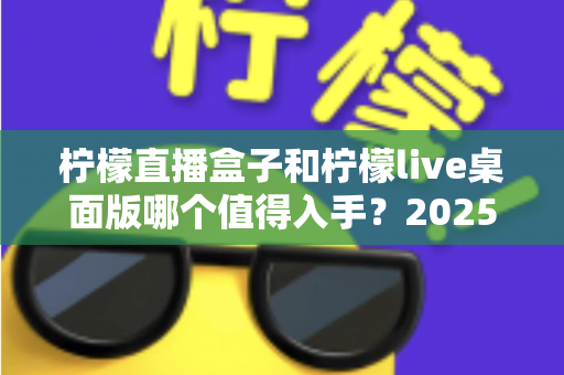 柠檬直播盒子和柠檬live桌面版哪个值得入手？2025年主播选购避坑指南与深度评测解析