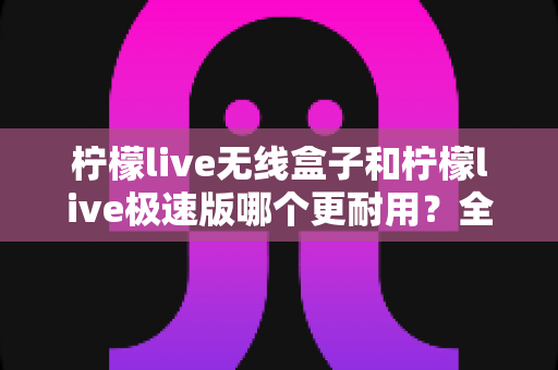 柠檬live无线盒子和柠檬live极速版哪个更耐用?全面对比解析帮您选对不踩坑 柠檬live无线盒子和柠檬live极速版哪个更耐用?全面对比解析帮您选对不踩坑
