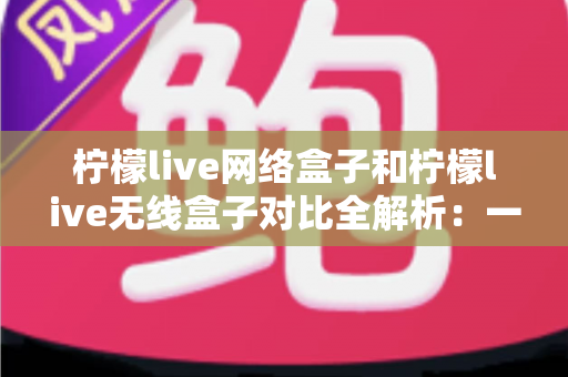 柠檬live网络盒子和柠檬live无线盒子对比全解析：一篇文章帮你选出最适合的家庭影音神器