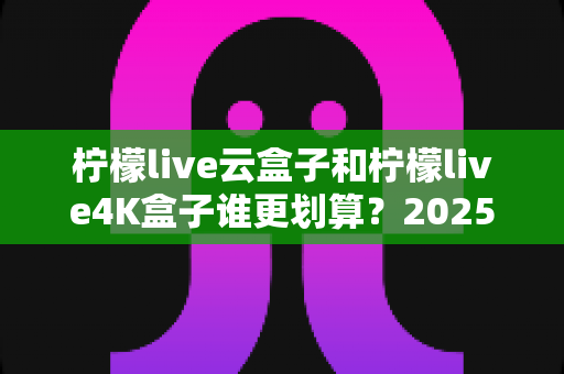 柠檬live云盒子和柠檬live4K盒子谁更划算？2025年最全深度对比与选购指南