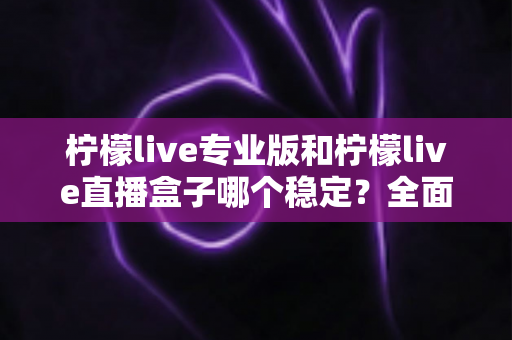 柠檬live专业版和柠檬live直播盒子哪个稳定？全面对比评测助你轻松选对直播工具
