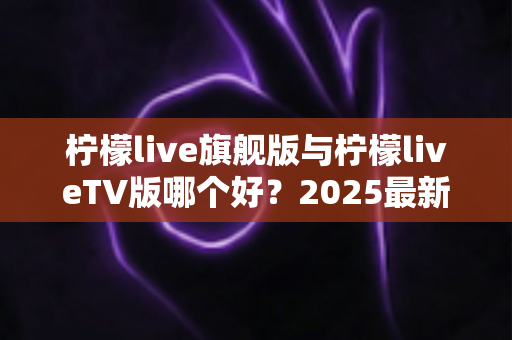 柠檬live旗舰版与柠檬liveTV版哪个好？2025最新深度对比评测，一文帮你选对版本