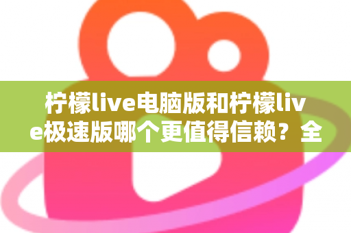 柠檬live电脑版和柠檬live极速版哪个更值得信赖？全方位深度对比评测助你明智选择