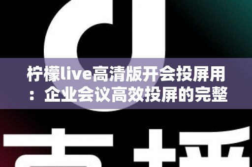 柠檬live高清版开会投屏用：企业会议高效投屏的完整使用指南与实战技巧