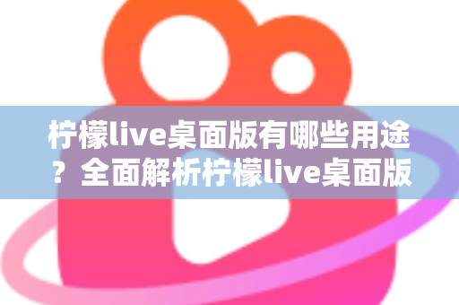 柠檬live桌面版有哪些用途？全面解析柠檬live桌面版的核心功能与使用价值