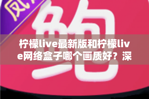 柠檬live最新版和柠檬live网络盒子哪个画质好？深度对比与实用选购指南