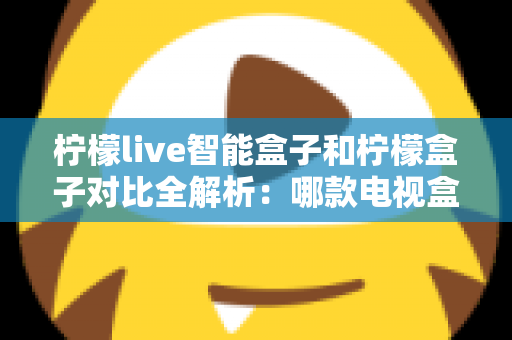 柠檬live智能盒子和柠檬盒子对比全解析：哪款电视盒子更值得入手？