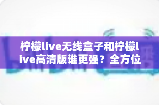 柠檬live无线盒子和柠檬live高清版谁更强？全方位深度对比评测，帮你一步选对版本
