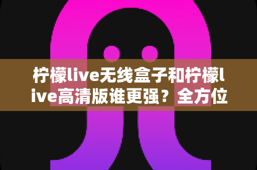 柠檬live无线盒子和柠檬live高清版谁更强？全方位深度对比评测，帮你一步选对版本