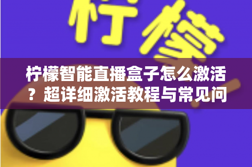 柠檬智能直播盒子怎么激活？超详细激活教程与常见问题全解析，新手也能一次搞定
