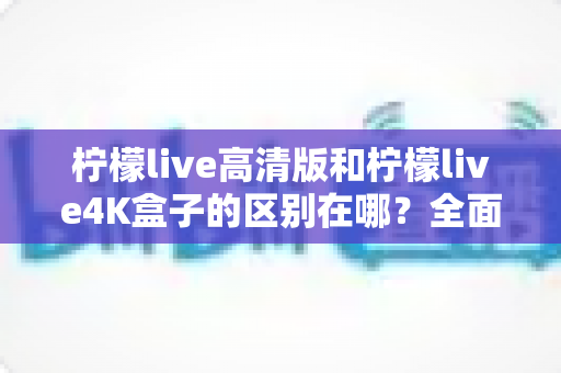 柠檬live高清版和柠檬live4K盒子的区别在哪？全面对比帮你选对家庭观影利器