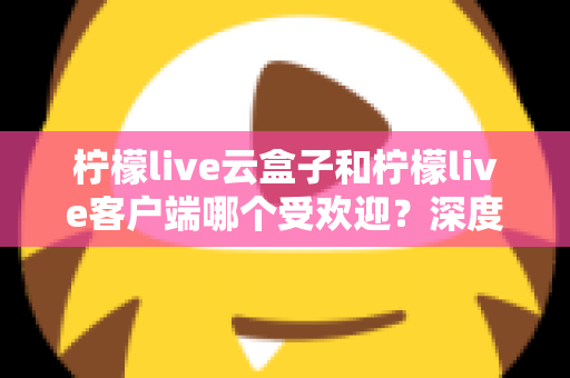 柠檬live云盒子和柠檬live客户端哪个受欢迎？深度对比分析帮你找到最佳观影选择