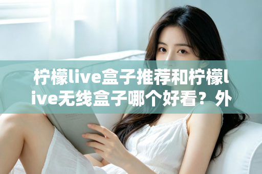 柠檬live盒子推荐和柠檬live无线盒子哪个好看？外观、性能与选购全攻略一文读懂
