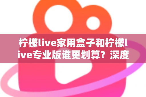 柠檬live家用盒子和柠檬live专业版谁更划算？深度对比分析助你明智选购