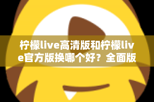 柠檬live高清版和柠檬live官方版换哪个好?全面版本对比与选择指南帮你做决定 柠檬live高清版和柠檬live官方版换哪个好?全面版本对比与选择指南帮你做决定
