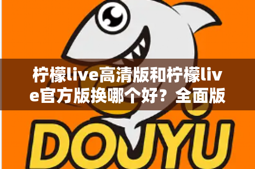 柠檬live高清版和柠檬live官方版换哪个好？全面版本对比与选择指南帮你做决定