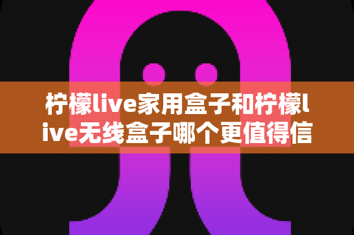 柠檬live家用盒子和柠檬live无线盒子哪个更值得信赖？深度对比帮你选购不踩坑