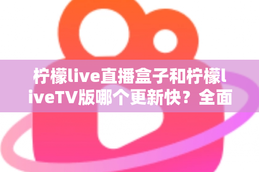 柠檬live直播盒子和柠檬liveTV版哪个更新快？全面对比解析帮你选对版本