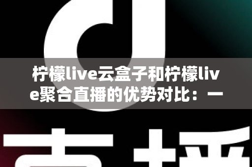 柠檬live云盒子和柠檬live聚合直播的优势对比：一篇文章帮你选对观影方案