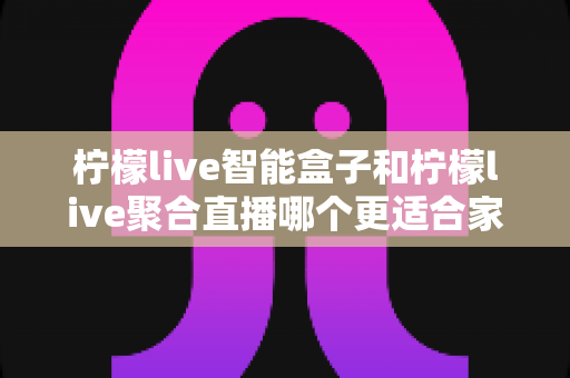柠檬live智能盒子和柠檬live聚合直播哪个更适合家用？家庭观影方案全面对比指南