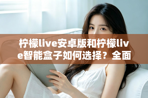 柠檬live安卓版和柠檬live智能盒子如何选择？全面对比评测助你找到最适合自己的观看方案