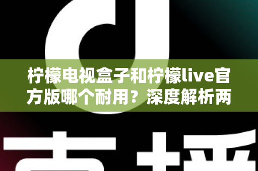 柠檬电视盒子和柠檬live官方版哪个耐用？深度解析两者寿命差异，帮你选对不踩坑