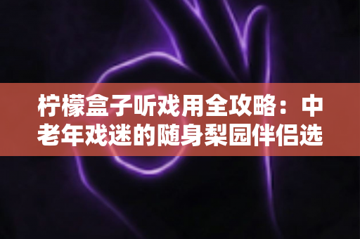 柠檬盒子听戏用全攻略：中老年戏迷的随身梨园伴侣选购与使用完全指南
