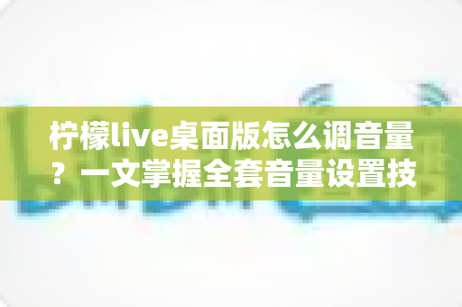 柠檬live桌面版怎么调音量？一文掌握全套音量设置技巧与常见问题解决方案