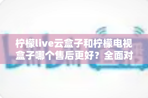 柠檬live云盒子和柠檬电视盒子哪个售后更好？全面对比分析帮你避坑选购