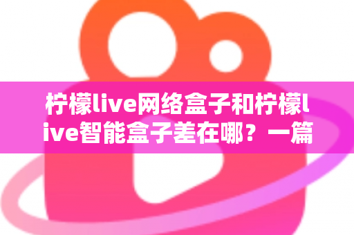 柠檬live网络盒子和柠檬live智能盒子差在哪？一篇文章帮你彻底搞懂两款盒子的核心区别与选购指南