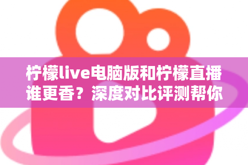 柠檬live电脑版和柠檬直播谁更香？深度对比评测帮你找到最适合的追播方式
