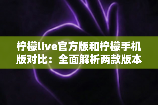 柠檬live官方版和柠檬手机版对比：全面解析两款版本的差异与选择指南