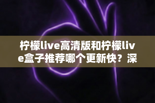 柠檬live高清版和柠檬live盒子推荐哪个更新快？深度对比评测与选购全攻略