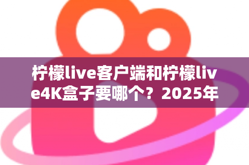 柠檬live客户端和柠檬live4K盒子要哪个？2025年最全选购指南帮你做出明智决定