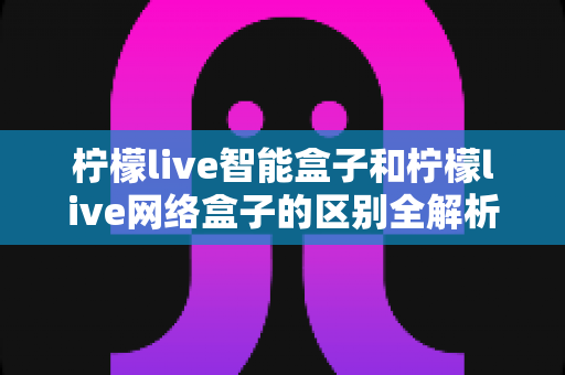 柠檬live智能盒子和柠檬live网络盒子的区别全解析：一文读懂选购要点，轻松找到适合你的电视盒子
