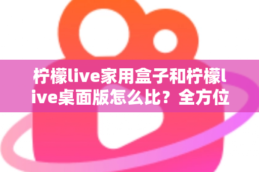 柠檬live家用盒子和柠檬live桌面版怎么比？全方位深度对比，帮你选出最合适的直播方案