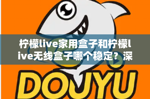 柠檬live家用盒子和柠檬live无线盒子哪个稳定？深度对比解析与选购全攻略