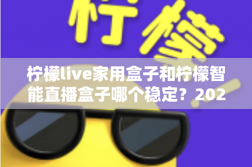柠檬live家用盒子和柠檬智能直播盒子哪个稳定？2025年最全稳定性深度对比评测指南