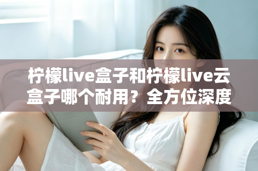 柠檬live盒子和柠檬live云盒子哪个耐用？全方位深度对比帮你选到更耐用的电视盒子