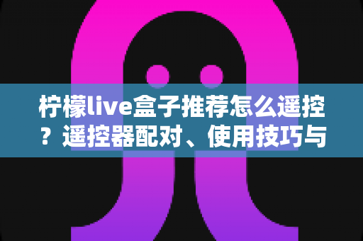 柠檬live盒子推荐怎么遥控？遥控器配对、使用技巧与选购避坑一站式指南