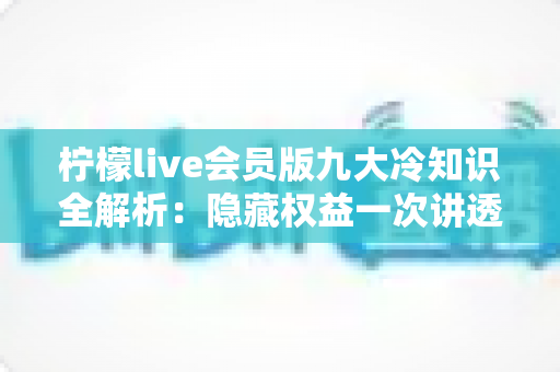柠檬live会员版九大冷知识全解析：隐藏权益一次讲透，让你花的每一分钱都物超所值