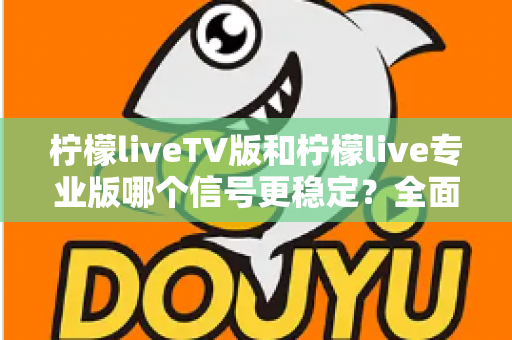 柠檬liveTV版和柠檬live专业版哪个信号更稳定？全面对比解析与实用选购指南