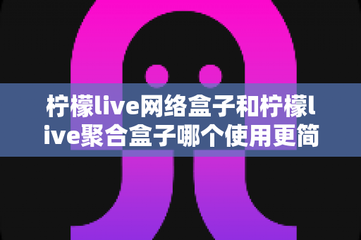 柠檬live网络盒子和柠檬live聚合盒子哪个使用更简单？一篇文章帮你彻底搞懂两款盒子的上手难度与选购指南