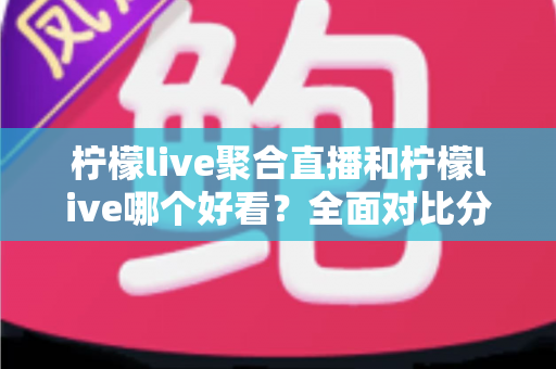 柠檬live聚合直播和柠檬live哪个好看？全面对比分析帮你选出最适合的观影体验
