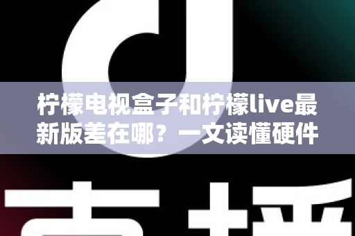 柠檬电视盒子和柠檬live最新版差在哪？一文读懂硬件与软件的本质区别，帮你选出最适合的客厅观影方案